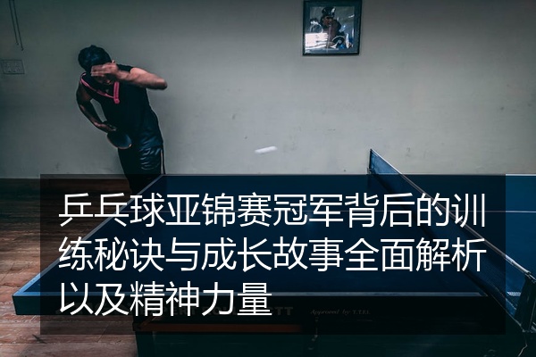 乒乓球亚锦赛冠军背后的训练秘诀与成长故事全面解析以及精神力量