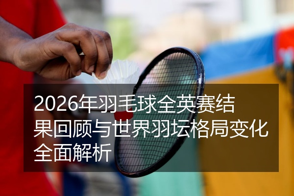 2026年羽毛球全英赛结果回顾与世界羽坛格局变化全面解析