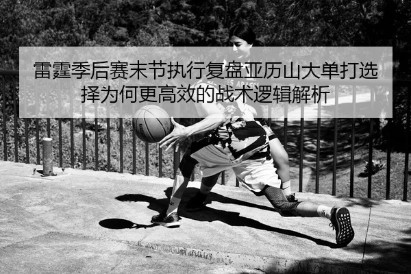 雷霆季后赛末节执行复盘亚历山大单打选择为何更高效的战术逻辑解析
